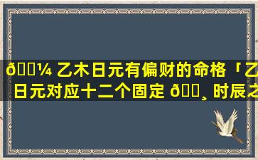 🐼 乙木日元有偏财的命格「乙木日元对应十二个固定 🌸 时辰之命理」